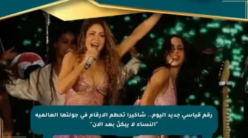 رقم قياسي جديد اليوم.. شاكيرا تحطم الأرقام في جولتها العالمية “النساء لا يبكنَ بعد الآن”